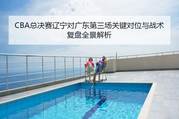 CBA总决赛辽宁对广东第三场关键对位与战术复盘全景解析