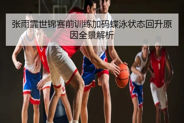张雨霏世锦赛前训练加码蝶泳状态回升原因全景解析