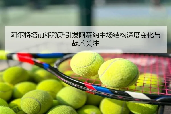 阿尔特塔前移赖斯引发阿森纳中场结构深度变化与战术关注