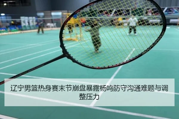 辽宁男篮热身赛末节崩盘暴露杨鸣防守沟通难题与调整压力