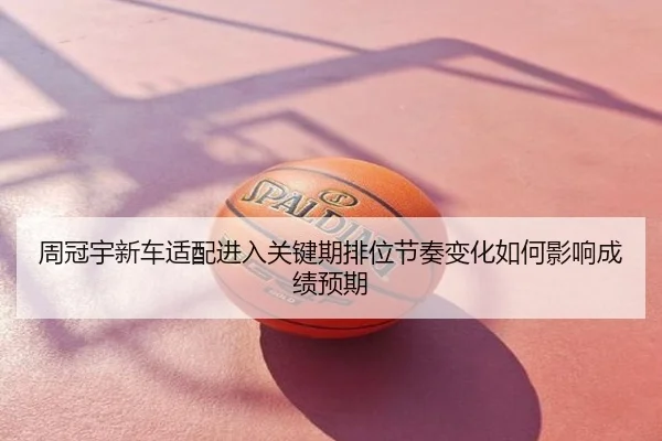 周冠宇新车适配进入关键期排位节奏变化如何影响成绩预期