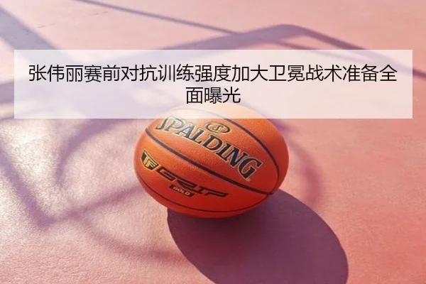 张伟丽赛前对抗训练强度加大卫冕战术准备全面曝光
