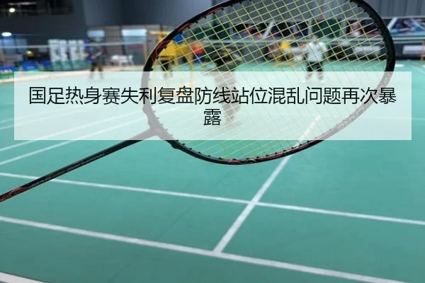 国足热身赛失利复盘防线站位混乱问题再次暴露