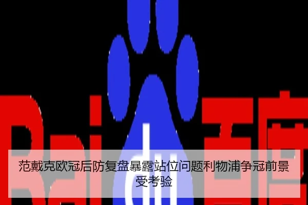 范戴克欧冠后防复盘暴露站位问题利物浦争冠前景受考验
