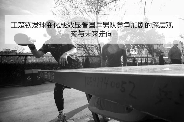 王楚钦发球变化成效显著国乒男队竞争加剧的深层观察与未来走向