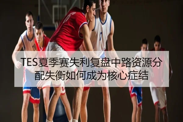 TES夏季赛失利复盘中路资源分配失衡如何成为核心症结