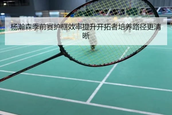 杨瀚森季前赛护框效率提升开拓者培养路径更清晰